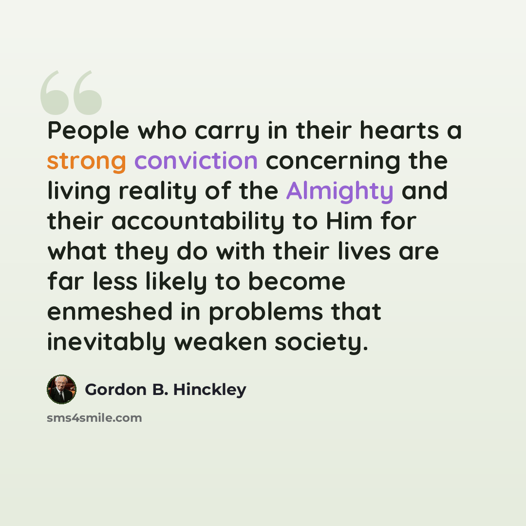 “People who carry in their hearts a strong conviction concerning the living reality of the Almighty and their accountability to Him for what they do with their lives are far less likely to become enmeshed in problems that inevitably weaken society.” quote by Gordon B. Hinckley