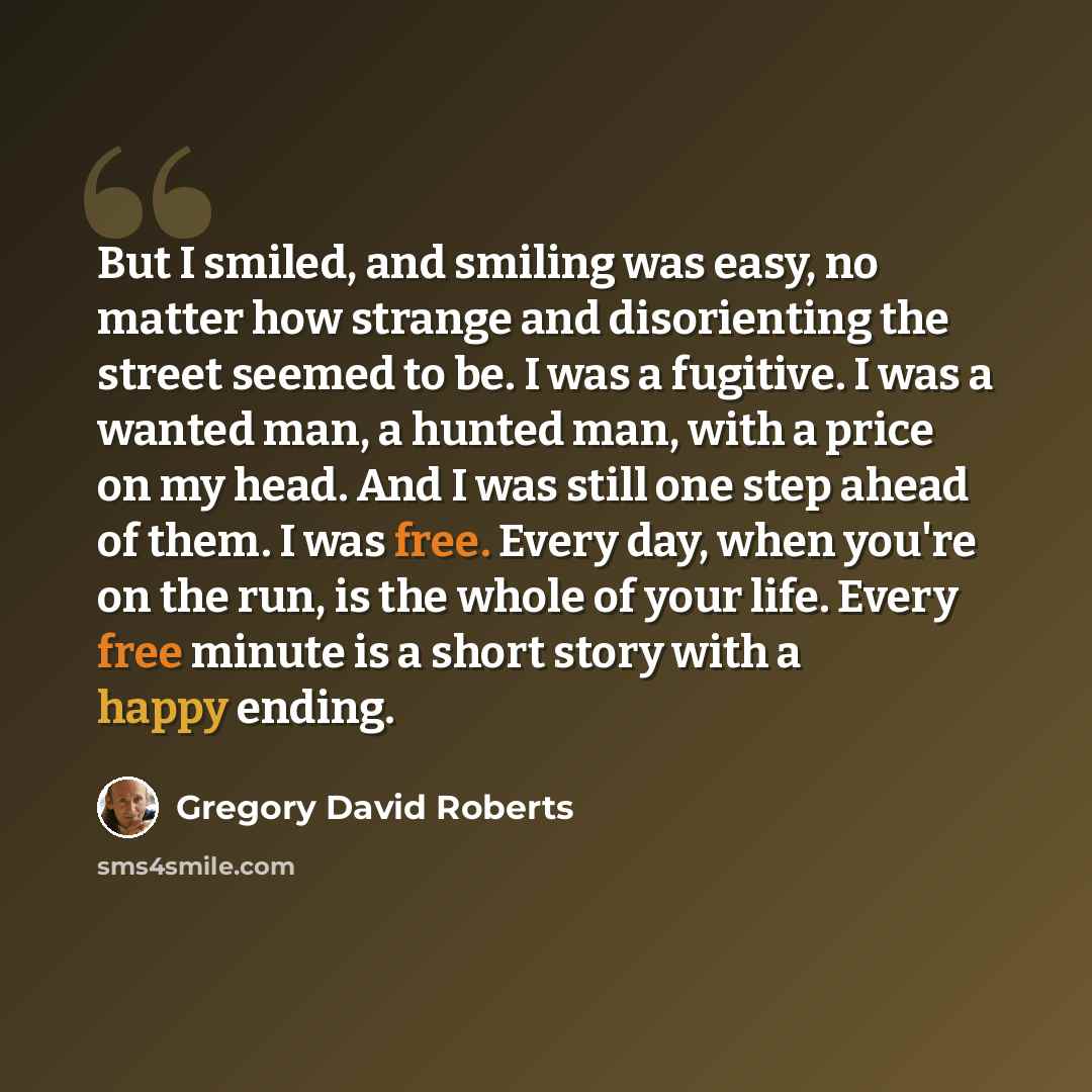 “But I smiled, and smiling was easy, no matter how strange and disorienting the street seemed to be. I was a fugitive. I was a wanted man, a hunted man, with a price on my head. And I was still one step ahead of them. I was free. Every day, when you're on the run, is the whole of your life. Every…” quote by Gregory David Roberts
