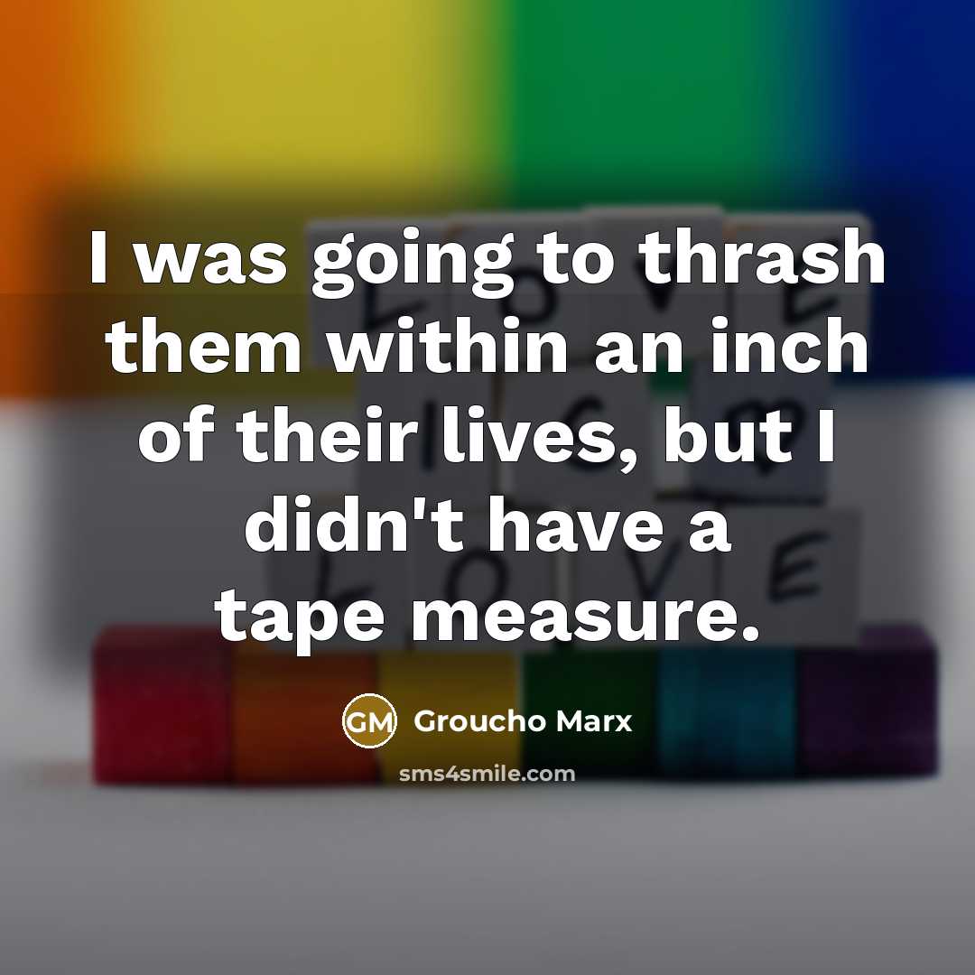 “I was going to thrash them within an inch of their lives, but I didn't have a tape measure.” quote by Groucho Marx