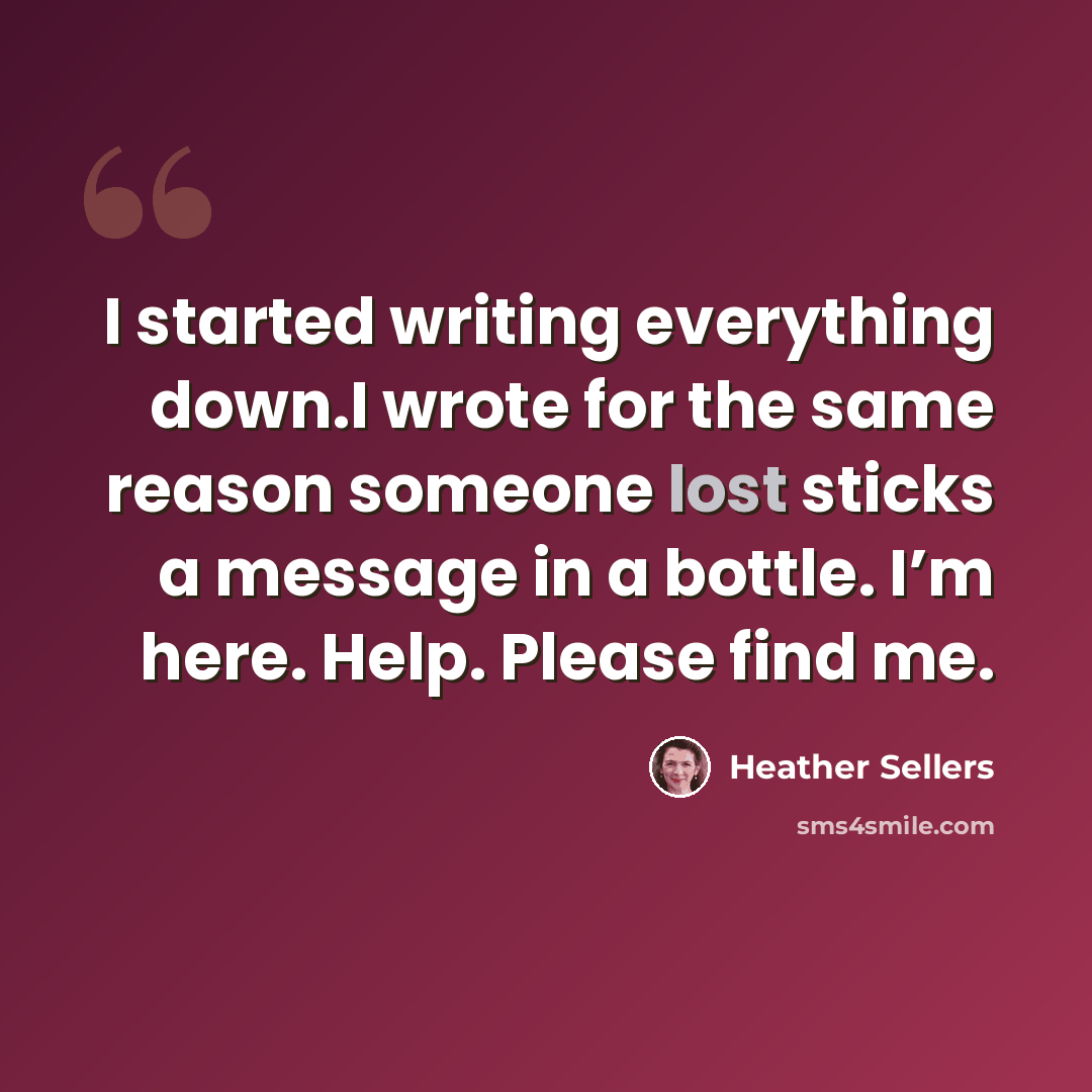 “I started writing everything down.I wrote for the same reason someone lost sticks a message in a bottle. I’m here. Help. Please find me.” quote by Heather Sellers