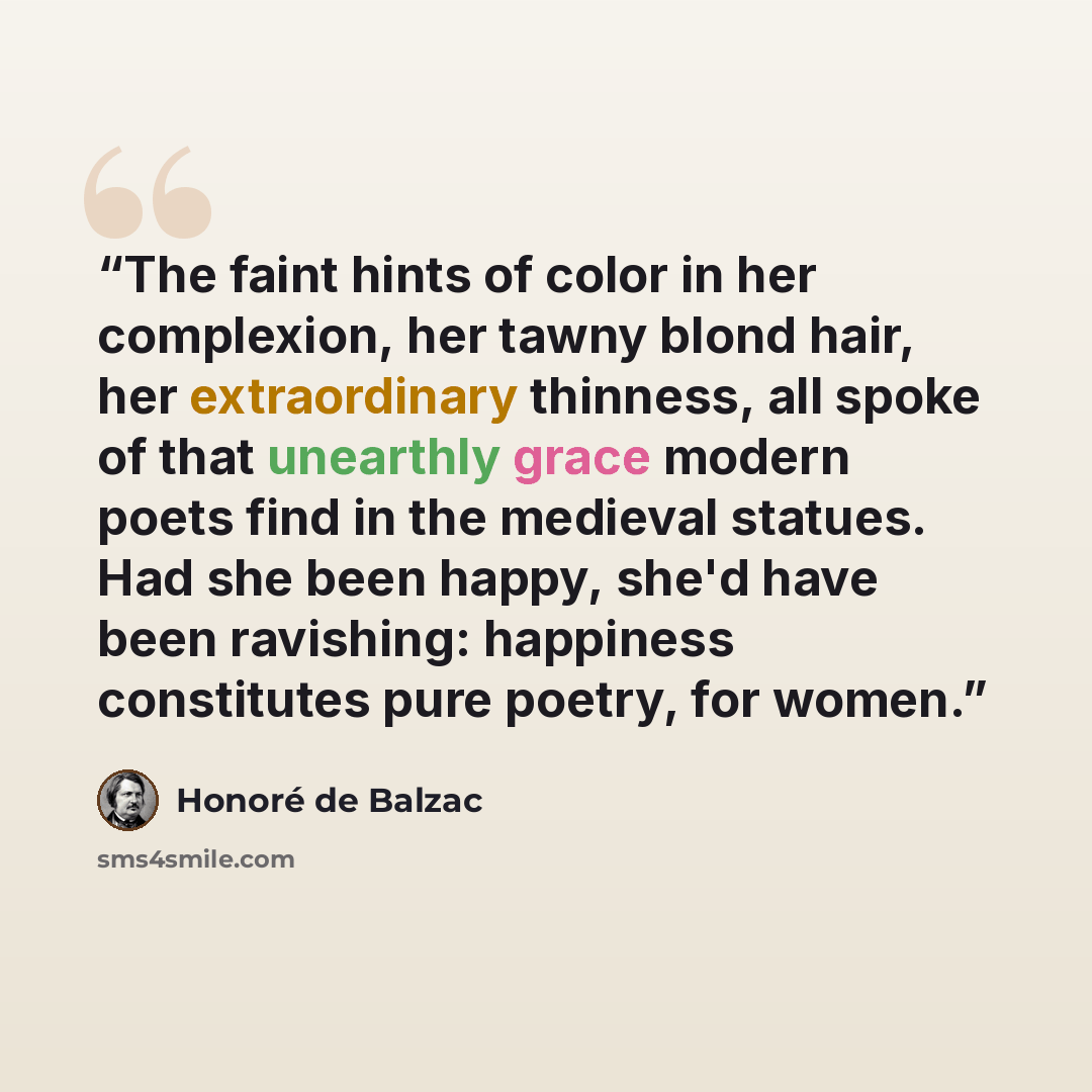 “The faint hints of color in her complexion, her tawny blond hair, her extraordinary thinness, all spoke of that unearthly grace modern poets find in the medieval statues. Had she been happy, she'd have been ravishing: happiness constitutes pure poetry, for women.” quote by Honoré de Balzac