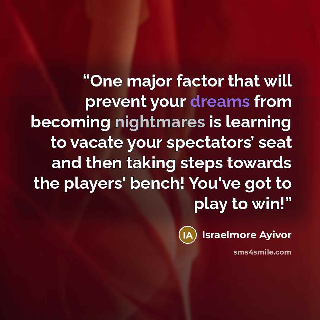 “One major factor that will prevent your dreams from becoming nightmares is learning to vacate your spectators’ seat and then taking steps towards the players' bench! You've got to play to win!” quote by Israelmore Ayivor