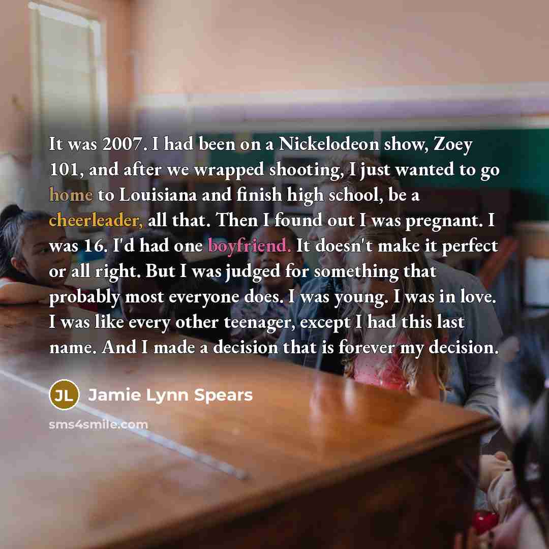 “It was 2007. I had been on a Nickelodeon show, Zoey 101, and after we wrapped shooting, I just wanted to go home to Louisiana and finish high school, be a cheerleader, all that. Then I found out I was pregnant. I was 16. I'd had one boyfriend. It doesn't make it perfect or all right. But I was…” quote by Jamie Lynn Spears