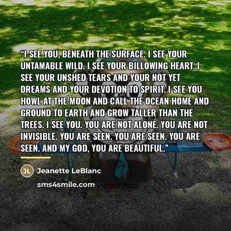 “I see you, beneath the surface. I see your untamable wild. I see your billowing heart. I see your unshed tears and your not yet dreams and your devotion to spirit. I see you howl at the moon and call the ocean home and ground to earth and grow taller than the trees. I see you. You are not alone…” quote by Jeanette LeBlanc