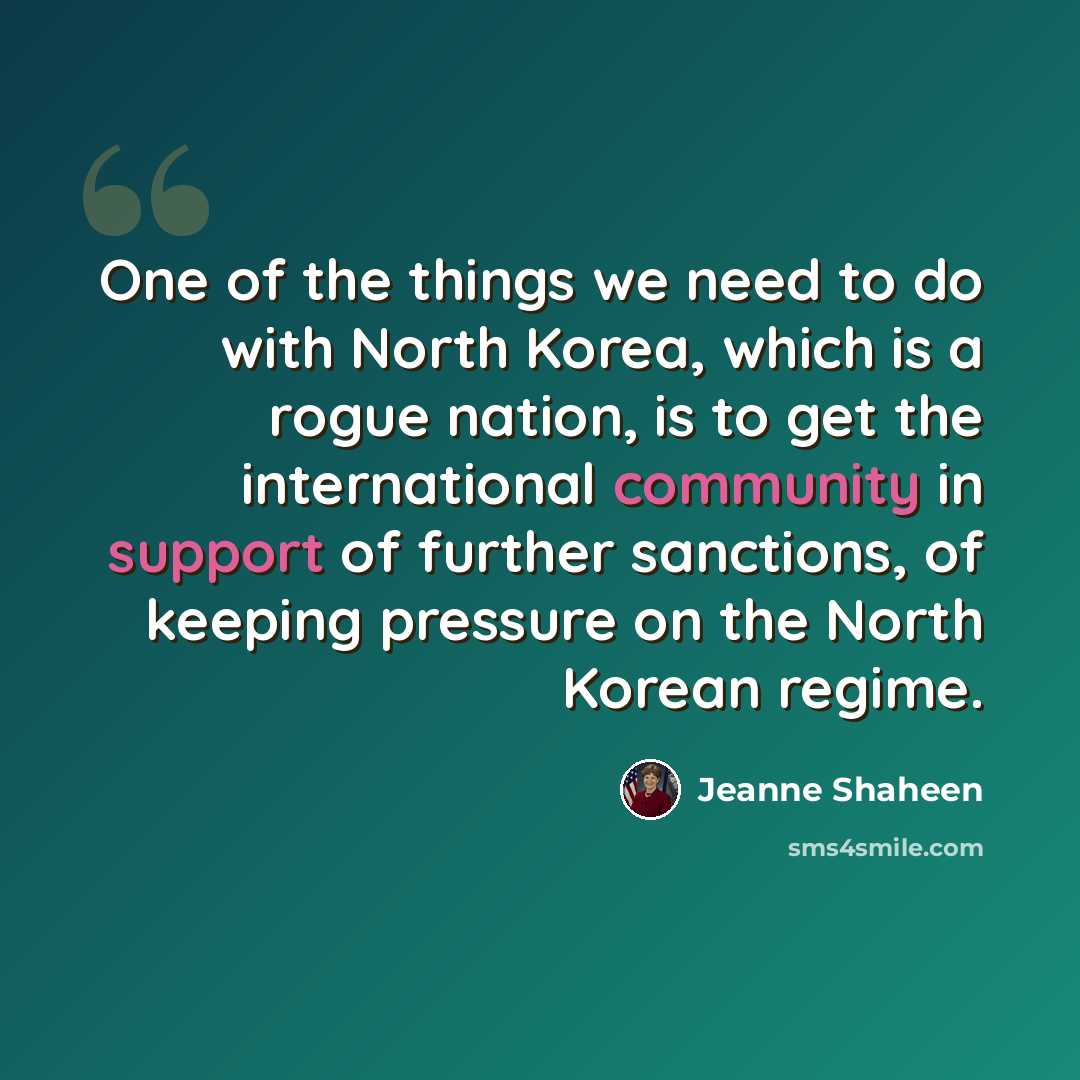 “One of the things we need to do with North Korea, which is a rogue nation, is to get the international community in support of further sanctions, of keeping pressure on the North Korean regime.” quote by Jeanne Shaheen