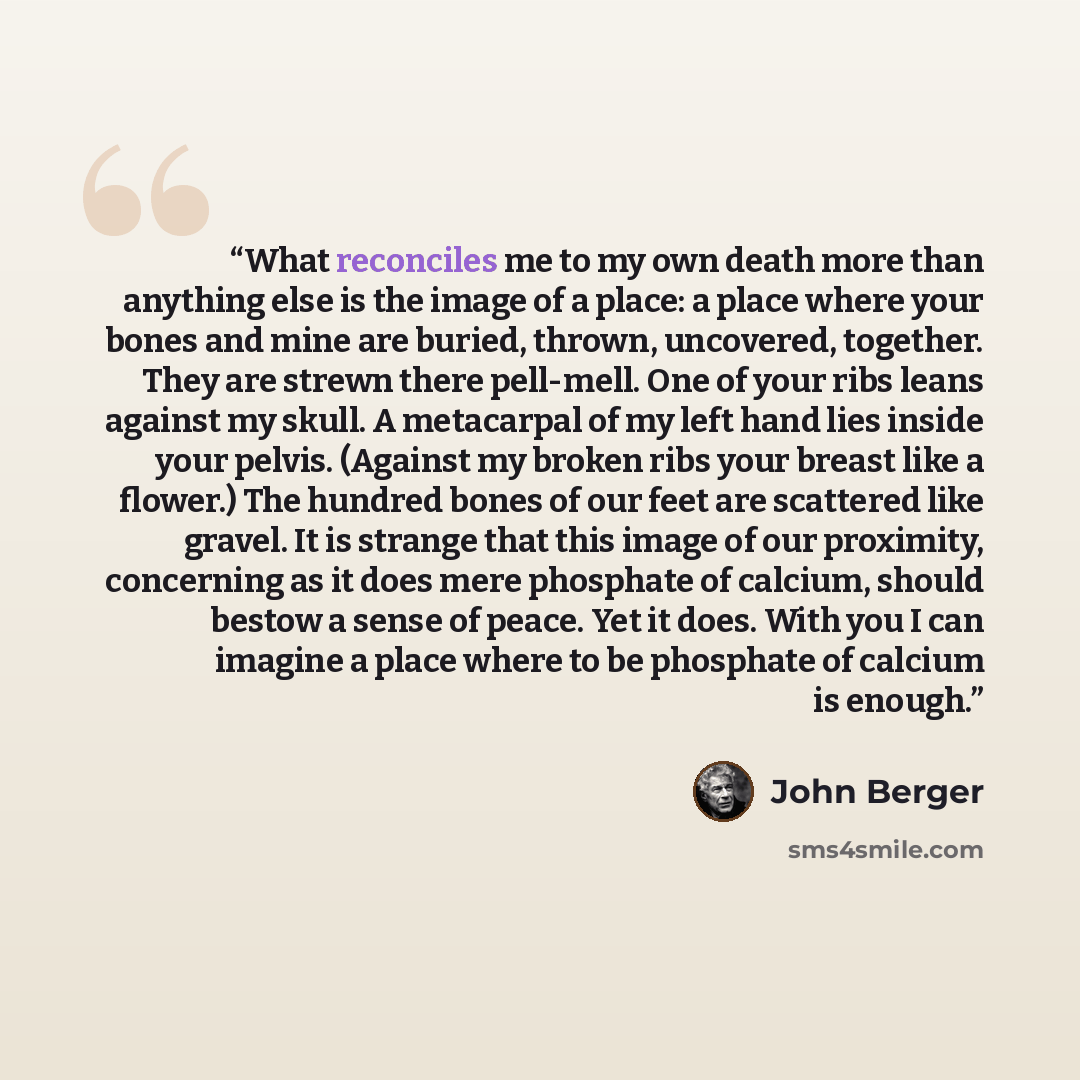 “What reconciles me to my own death more than anything else is the image of a place: a place where your bones and mine are buried, thrown, uncovered, together. They are strewn there pell-mell. One of your ribs leans against my skull. A metacarpal of my left hand lies inside your pelvis. (Against my…” quote by John Berger