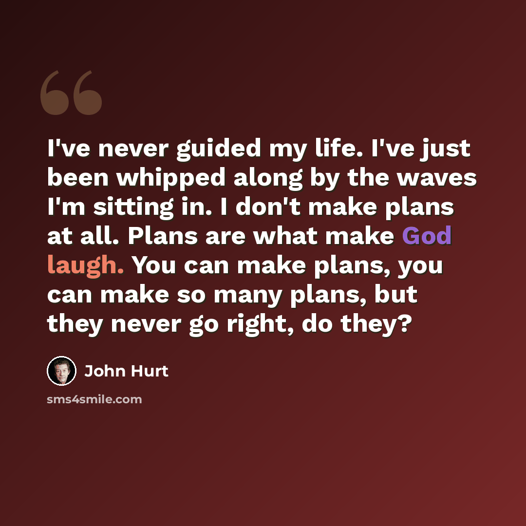 “I've never guided my life. I've just been whipped along by the waves I'm sitting in. I don't make plans at all. Plans are what make God laugh. You can make plans, you can make so many plans, but they never go right, do they?” quote by John Hurt