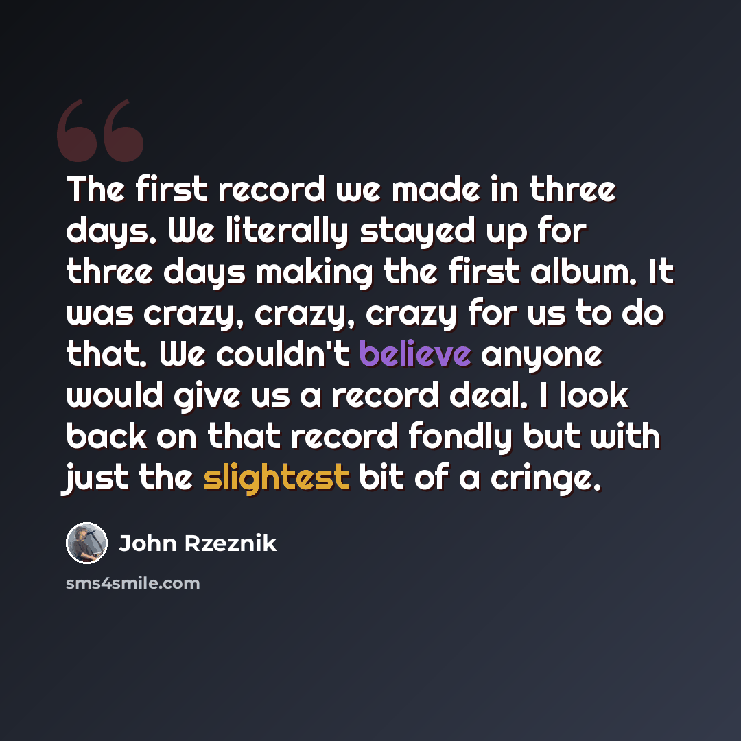 “The first record we made in three days. We literally stayed up for three days making the first album. It was crazy, crazy, crazy for us to do that. We couldn't believe anyone would give us a record deal. I look back on that record fondly but with just the slightest bit of a cringe.” quote by John Rzeznik