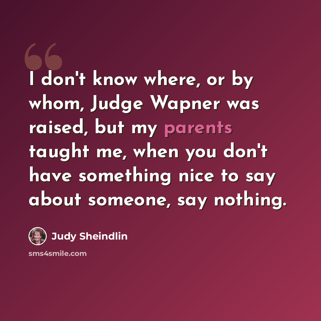 “I don't know where, or by whom, Judge Wapner was raised, but my parents taught me, when you don't have something nice to say about someone, say nothing.” quote by Judy Sheindlin