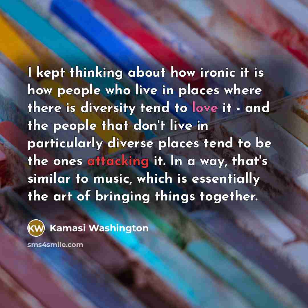 “I kept thinking about how ironic it is how people who live in places where there is diversity tend to love it - and the people that don't live in particularly diverse places tend to be the ones attacking it. In a way, that's similar to music, which is essentially the art of bringing things together.” quote by Kamasi Washington