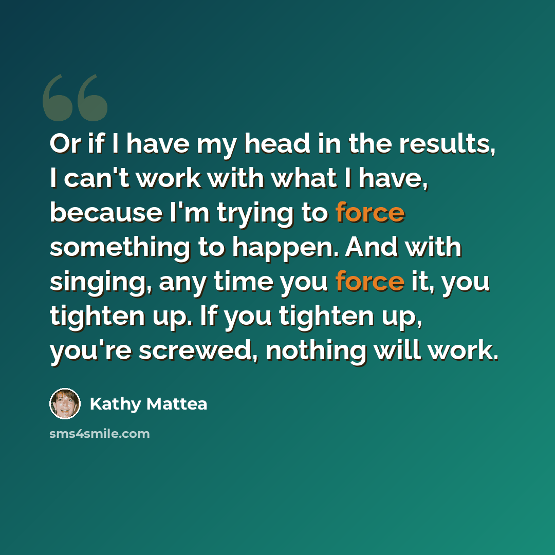 “Or if I have my head in the results, I can't work with what I have, because I'm trying to force something to happen. And with singing, any time you force it, you tighten up. If you tighten up, you're screwed, nothing will work.” quote by Kathy Mattea
