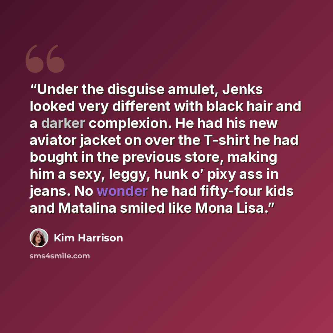 “Under the disguise amulet, Jenks looked very different with black hair and a darker complexion. He had his new aviator jacket on over the T-shirt he had bought in the previous store, making him a sexy, leggy, hunk o’ pixy ass in jeans. No wonder he had fifty-four kids and Matalina smiled like Mona…” quote by Kim Harrison