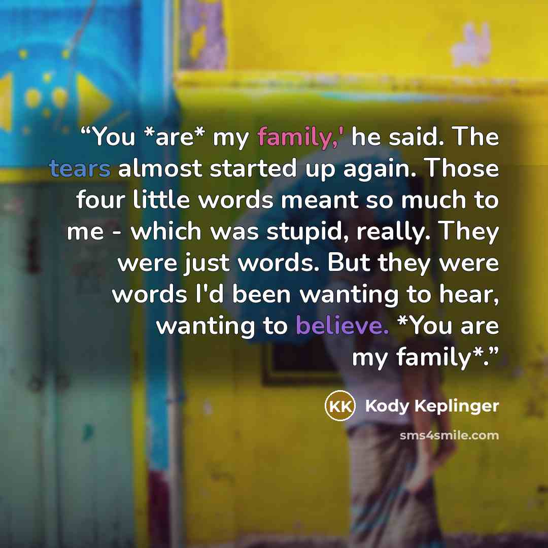 “You *are* my family,' he said. The tears almost started up again. Those four little words meant so much to me - which was stupid, really. They were just words. But they were words I'd been wanting to hear, wanting to believe. *You are my family*.” quote by Kody Keplinger
