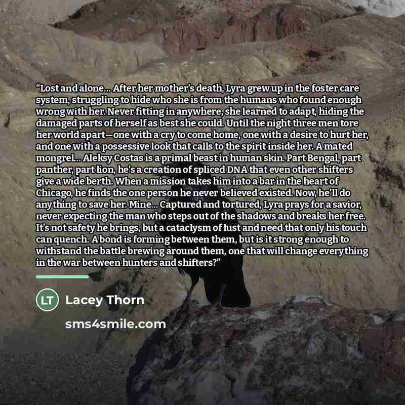 “Lost and alone… After her mother’s death, Lyra grew up in the foster care system, struggling to hide who she is from the humans who found enough wrong with her. Never fitting in anywhere, she learned to adapt, hiding the damaged parts of herself as best she could. Until the night three men tore…” quote by Lacey Thorn