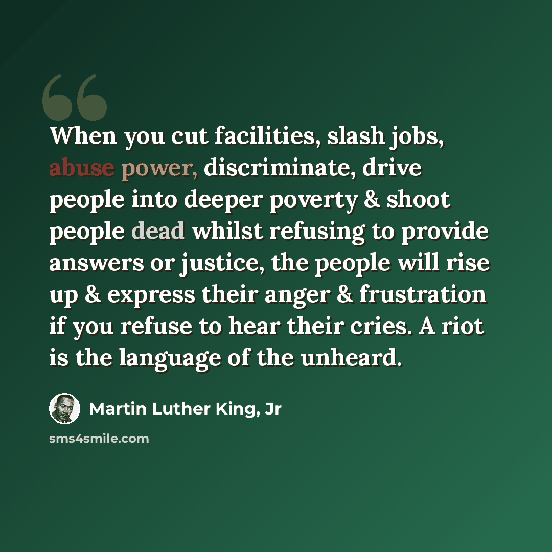 “When you cut facilities, slash jobs, abuse power, discriminate, drive people into deeper poverty & shoot people dead whilst refusing to provide answers or justice, the people will rise up & express their anger & frustration if you refuse to hear their cries. A riot is the language of the unheard.” quote by Martin Luther King, Jr