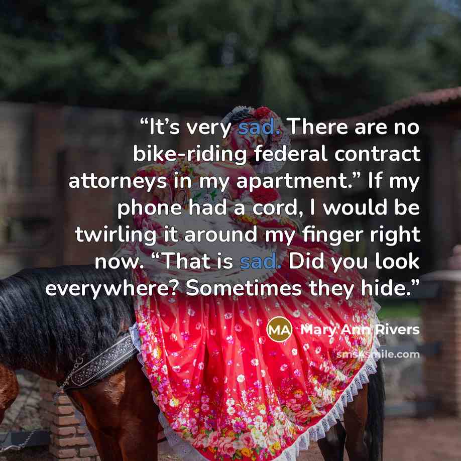 “It’s very sad. There are no bike-riding federal contract attorneys in my apartment.” If my phone had a cord, I would be twirling it around my finger right now. “That is sad. Did you look everywhere? Sometimes they hide.” quote by Mary Ann Rivers
