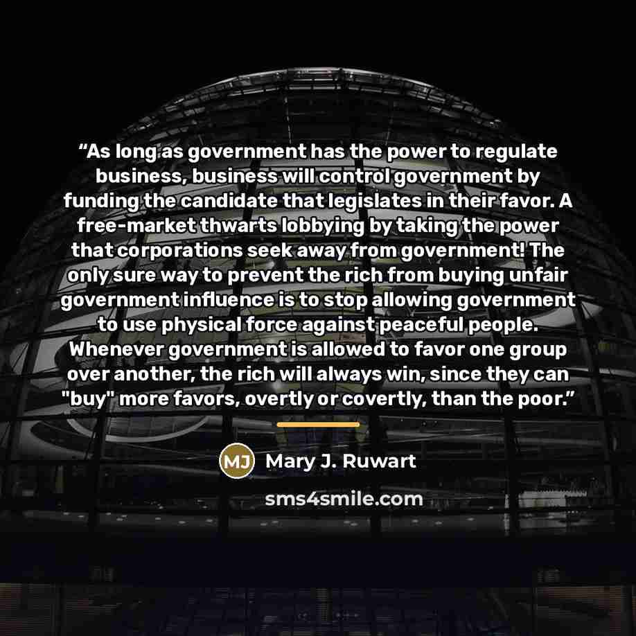 “As long as government has the power to regulate business, business will control government by funding the candidate that legislates in their favor. A free-market thwarts lobbying by taking the power that corporations seek away from government! The only sure way to prevent the rich from buying…” quote by Mary J. Ruwart