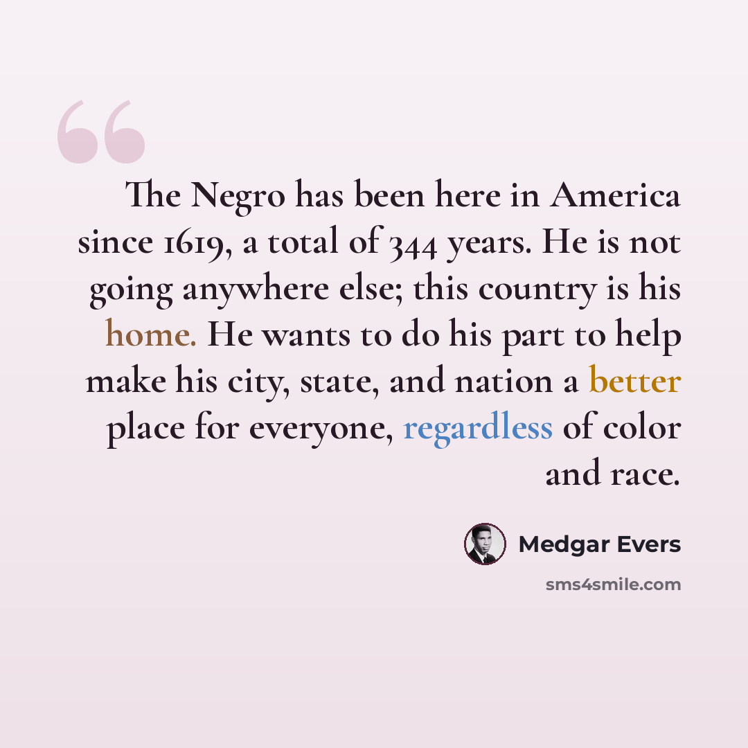 “The Negro has been here in America since 1619, a total of 344 years. He is not going anywhere else; this country is his home. He wants to do his part to help make his city, state, and nation a better place for everyone, regardless of color and race.” quote by Medgar Evers