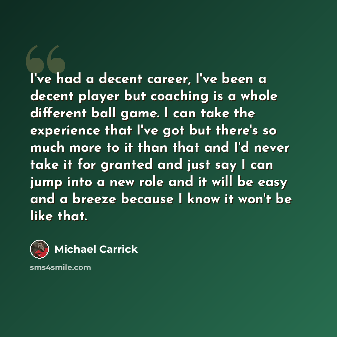 “I've had a decent career, I've been a decent player but coaching is a whole different ball game. I can take the experience that I've got but there's so much more to it than that and I'd never take it for granted and just say I can jump into a new role and it will be easy and a breeze because I…” quote by Michael Carrick