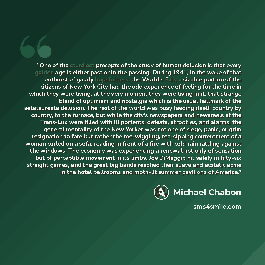 “One of the sturdiest precepts of the study of human delusion is that every golden age is either past or in the passing. During 1941, in the wake of that outburst of gaudy hopefulness, the World’s Fair, a sizable portion of the citizens of New York City had the odd experience of feeling for the…” quote by Michael Chabon