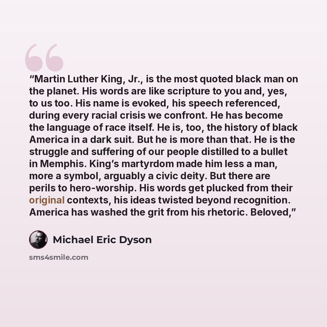 “Martin Luther King, Jr., is the most quoted black man on the planet. His words are like scripture to you and, yes, to us too. His name is evoked, his speech referenced, during every racial crisis we confront. He has become the language of race itself. He is, too, the history of black America in a…” quote by Michael Eric Dyson