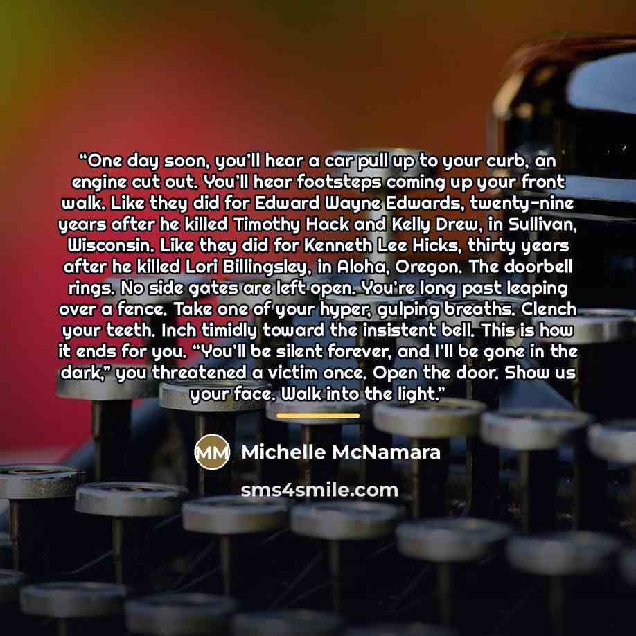 “One day soon, you’ll hear a car pull up to your curb, an engine cut out. You’ll hear footsteps coming up your front walk. Like they did for Edward Wayne Edwards, twenty-nine years after he killed Timothy Hack and Kelly Drew, in Sullivan, Wisconsin. Like they did for Kenneth Lee Hicks, thirty years…” quote by Michelle McNamara