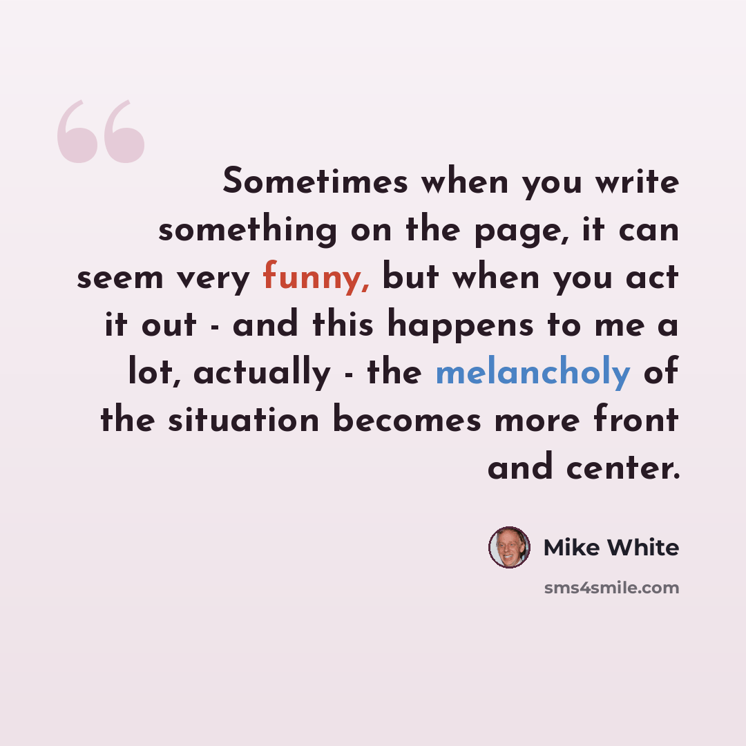 “Sometimes when you write something on the page, it can seem very funny, but when you act it out - and this happens to me a lot, actually - the melancholy of the situation becomes more front and center.” quote by Mike White