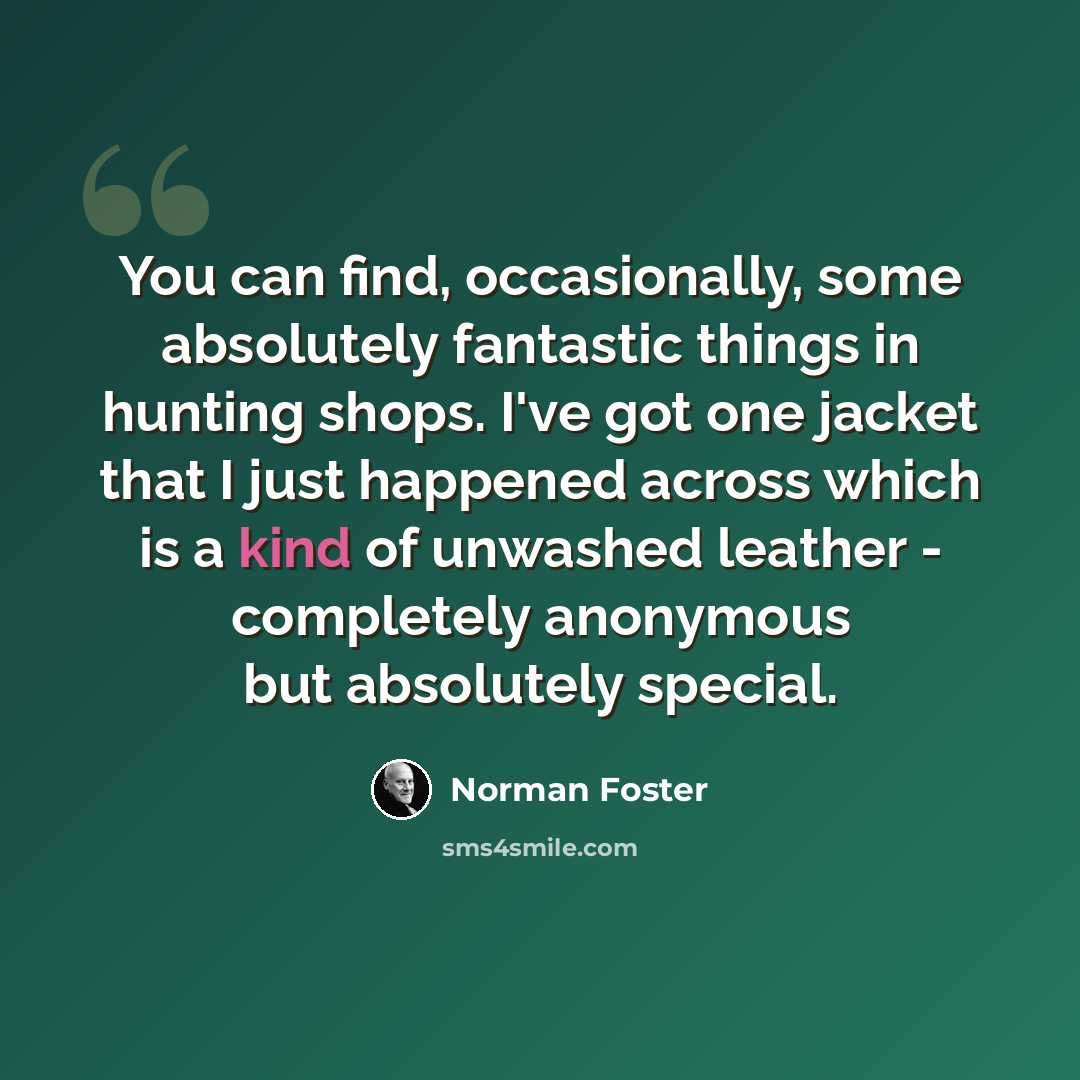 “You can find, occasionally, some absolutely fantastic things in hunting shops. I've got one jacket that I just happened across which is a kind of unwashed leather - completely anonymous but absolutely special.” quote by Norman Foster