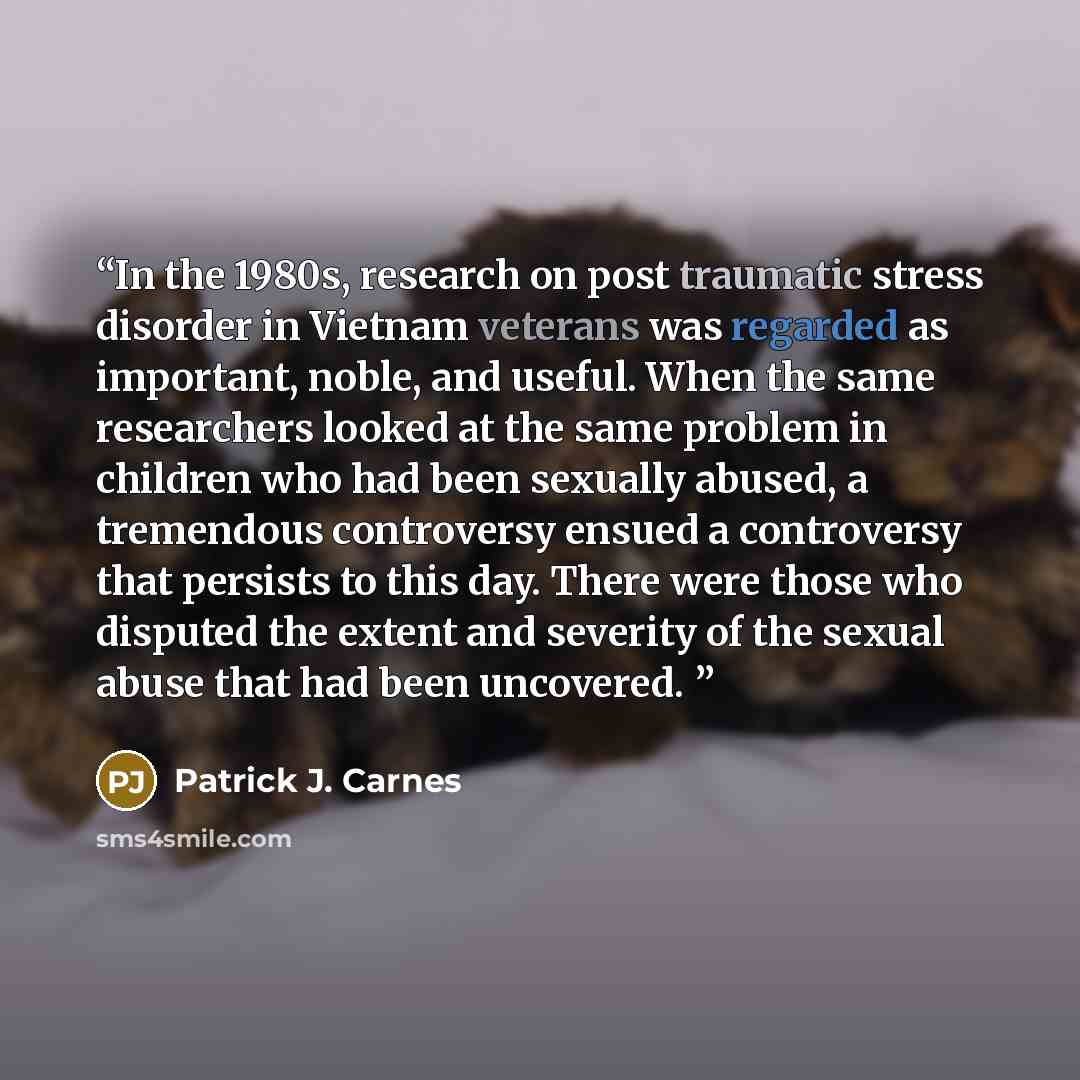 “In the 1980s, research on post traumatic stress disorder in Vietnam veterans was regarded as important, noble, and useful. When the same researchers looked at the same problem in children who had been sexually abused, a tremendous controversy ensued a controversy that persists to this day. There…” quote by Patrick J. Carnes