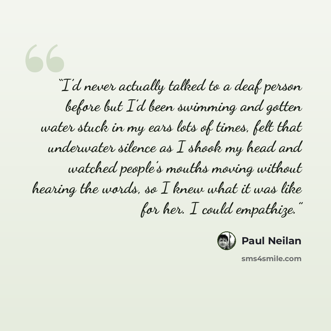“I’d never actually talked to a deaf person before but I’d been swimming and gotten water stuck in my ears lots of times, felt that underwater silence as I shook my head and watched people’s mouths moving without hearing the words, so I knew what it was like for her. I could empathize.” quote by Paul Neilan
