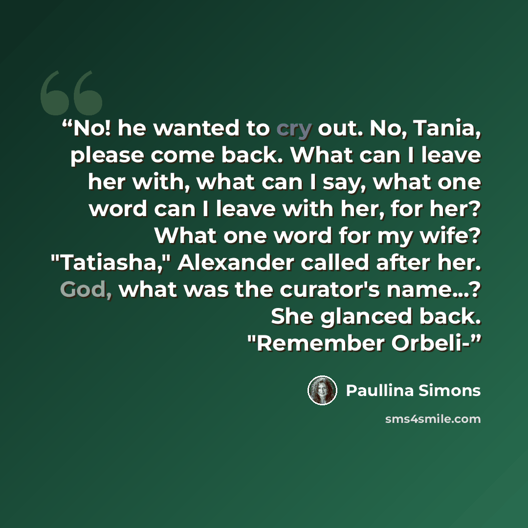 “No! he wanted to cry out. No, Tania, please come back. What can I leave her with, what can I say, what one word can I leave with her, for her? What one word for my wife? "Tatiasha," Alexander called after her. God, what was the curator's name...? She glanced back. "Remember Orbeli-” quote by Paullina Simons