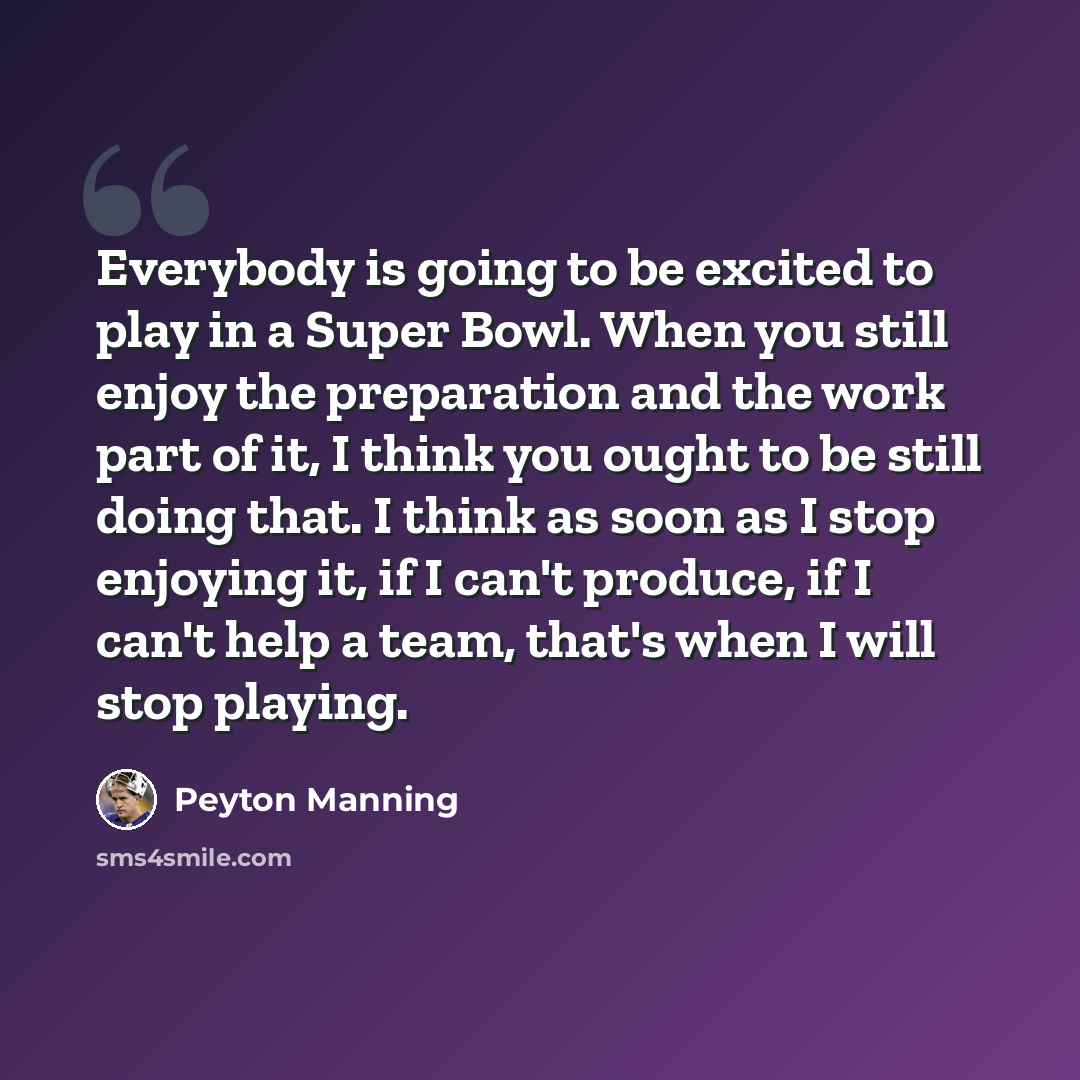 “Everybody is going to be excited to play in a Super Bowl. When you still enjoy the preparation and the work part of it, I think you ought to be still doing that. I think as soon as I stop enjoying it, if I can't produce, if I can't help a team, that's when I will stop playing.” quote by Peyton Manning