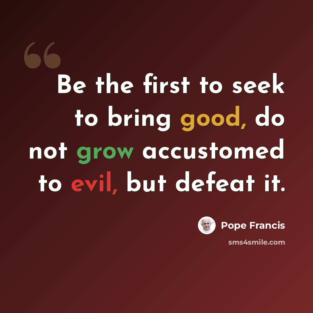 “Be the first to seek to bring good, do not grow accustomed to evil, but defeat it.” quote by Pope Francis