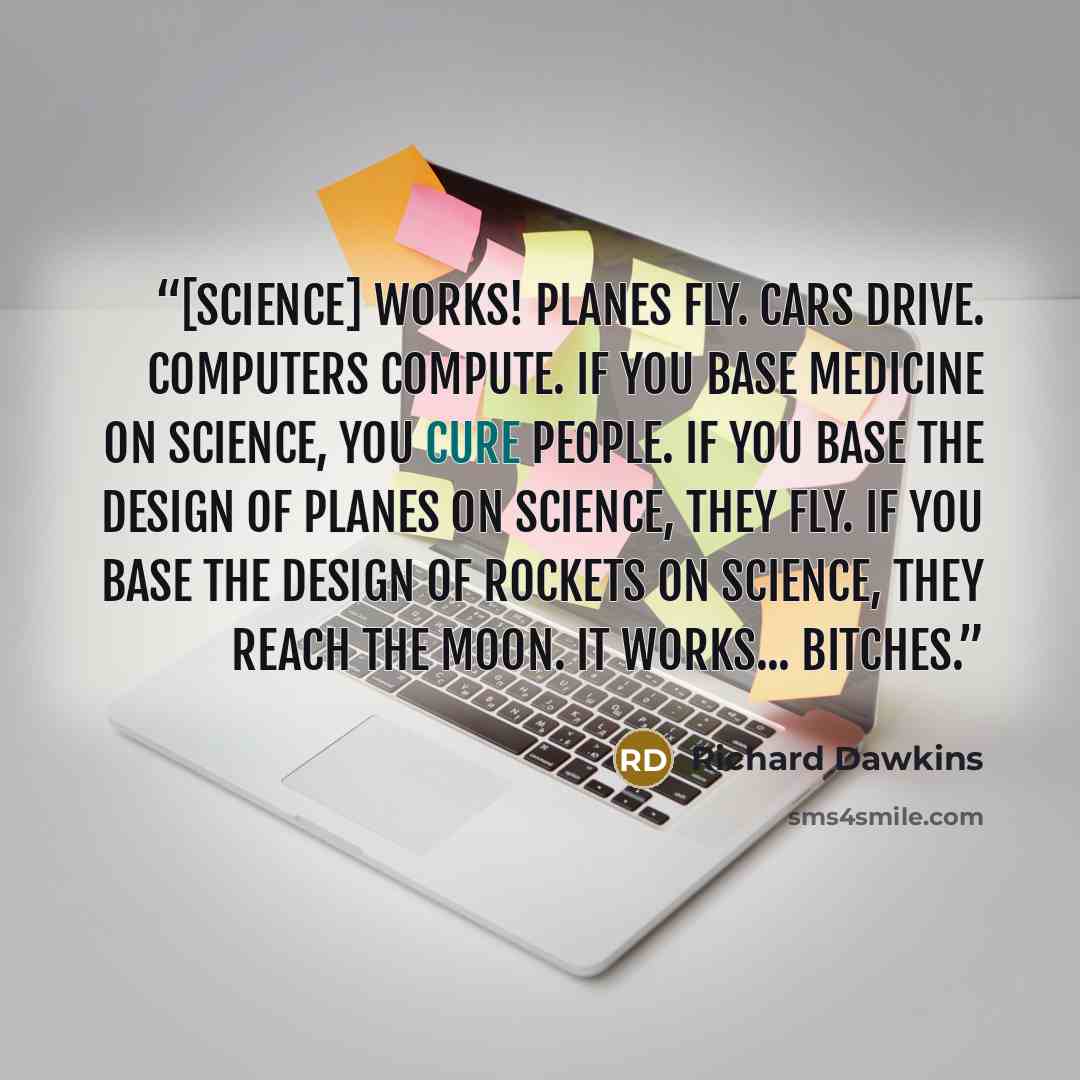 “[Science] works! Planes fly. Cars drive. Computers compute. If you base medicine on science, you cure people. If you base the design of planes on science, they fly. If you base the design of rockets on science, they reach the moon. It works... bitches.” quote by Richard Dawkins