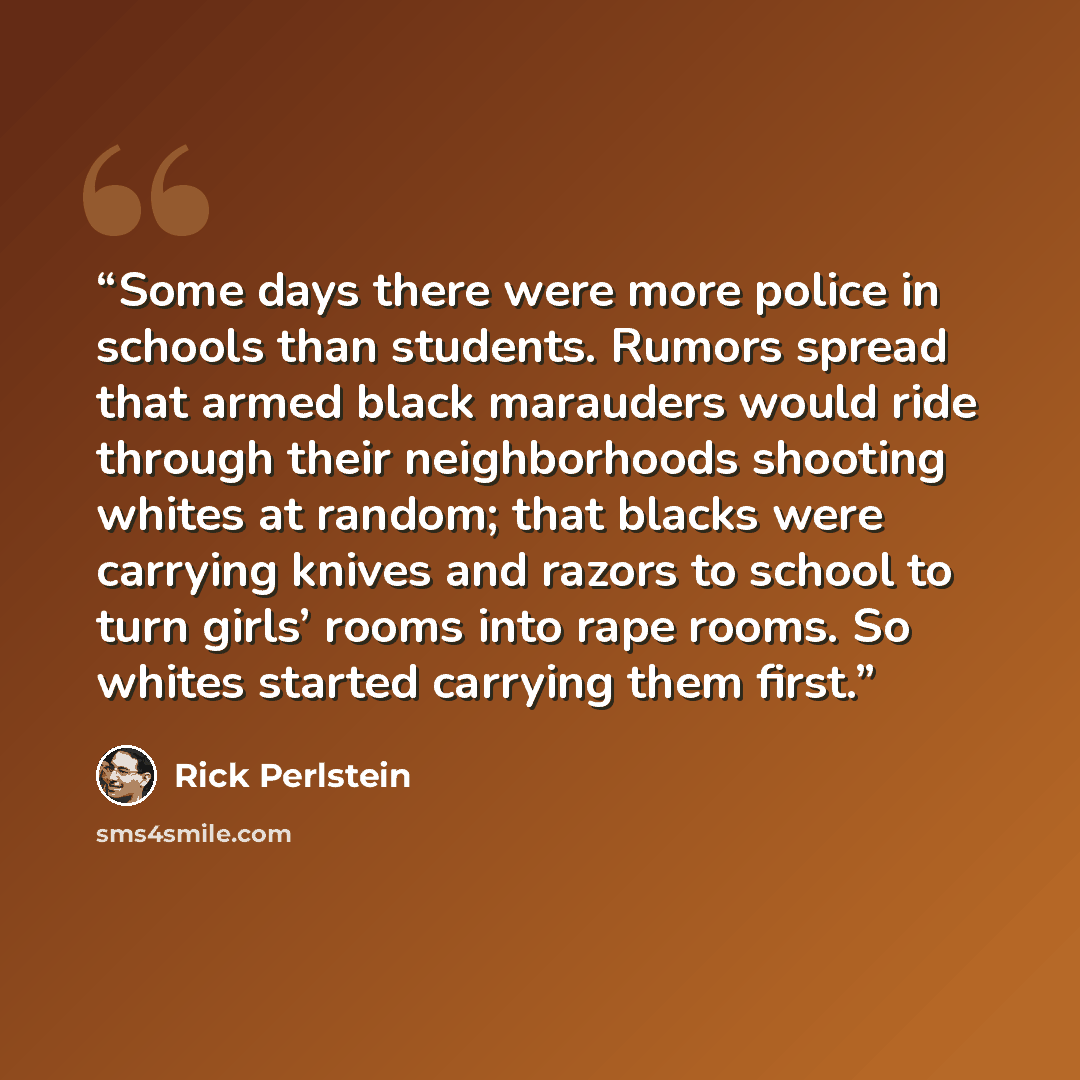 “Some days there were more police in schools than students. Rumors spread that armed black marauders would ride through their neighborhoods shooting whites at random; that blacks were carrying knives and razors to school to turn girls’ rooms into rape rooms. So whites started carrying them first.” quote by Rick Perlstein