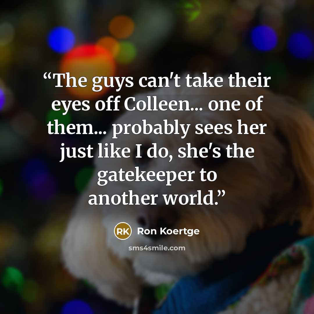“The guys can't take their eyes off Colleen... one of them... probably sees her just like I do, she's the gatekeeper to another world.” quote by Ron Koertge