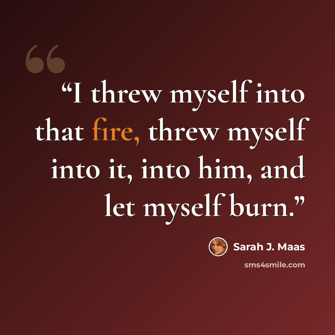 “I threw myself into that fire, threw myself into it, into him, and let myself burn.” quote by Sarah J. Maas