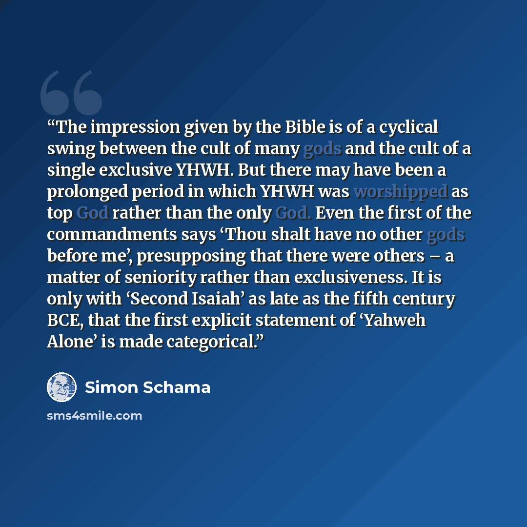 “The impression given by the Bible is of a cyclical swing between the cult of many gods and the cult of a single exclusive YHWH. But there may have been a prolonged period in which YHWH was worshipped as top God rather than the only God. Even the first of the commandments says ‘Thou shalt have no…” quote by Simon Schama