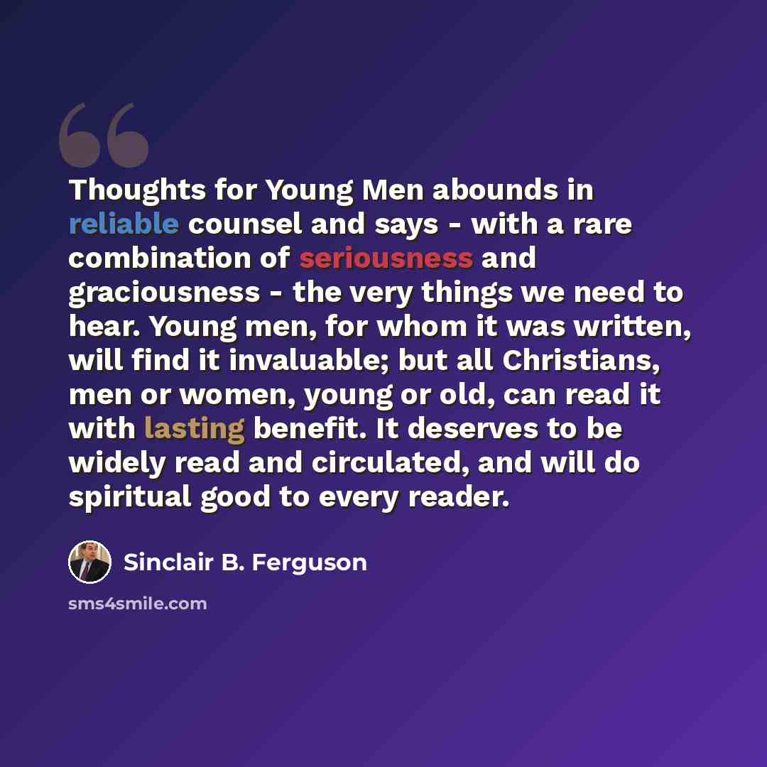 “Thoughts for Young Men abounds in reliable counsel and says - with a rare combination of seriousness and graciousness - the very things we need to hear. Young men, for whom it was written, will find it invaluable; but all Christians, men or women, young or old, can read it with lasting benefit. It…” quote by Sinclair B. Ferguson