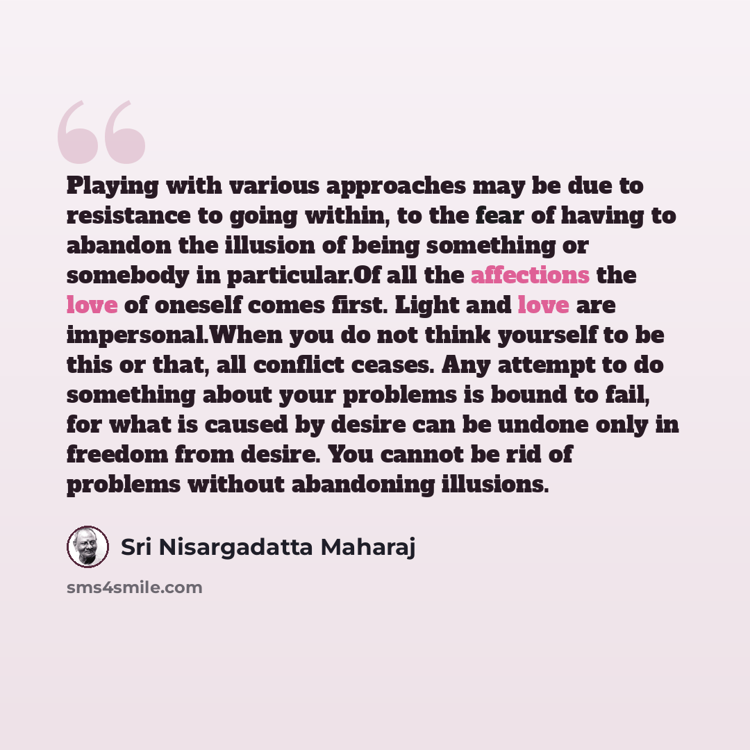 “Playing with various approaches may be due to resistance to going within, to the fear of having to abandon the illusion of being something or somebody in particular.Of all the affections the love of oneself comes first. Light and love are impersonal.When you do not think yourself to be this or…” quote by Sri Nisargadatta Maharaj