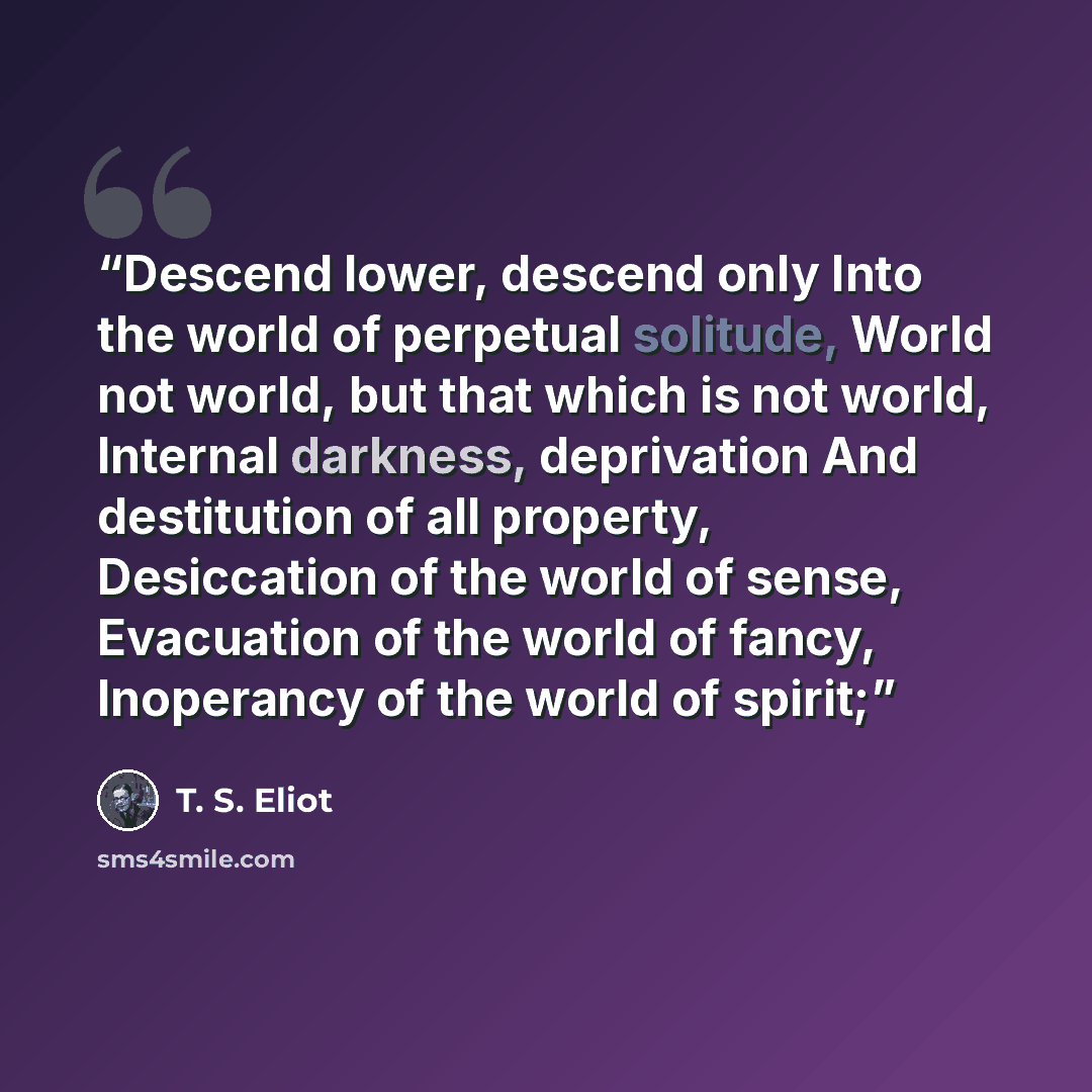 “Descend lower, descend only Into the world of perpetual solitude, World not world, but that which is not world, Internal darkness, deprivation And destitution of all property, Desiccation of the world of sense, Evacuation of the world of fancy, Inoperancy of the world of spirit;” quote by T. S. Eliot