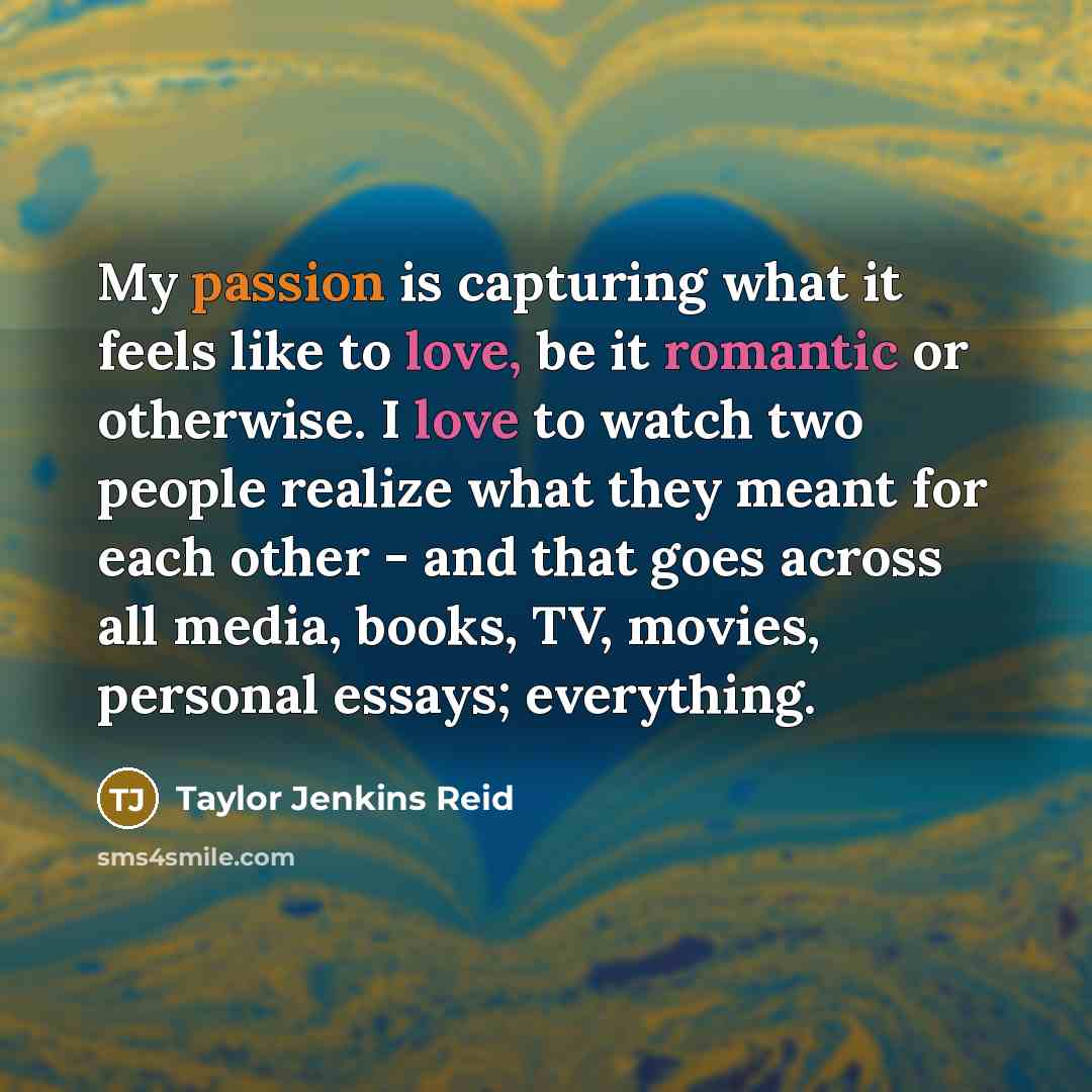 “My passion is capturing what it feels like to love, be it romantic or otherwise. I love to watch two people realize what they meant for each other - and that goes across all media, books, TV, movies, personal essays; everything.” quote by Taylor Jenkins Reid