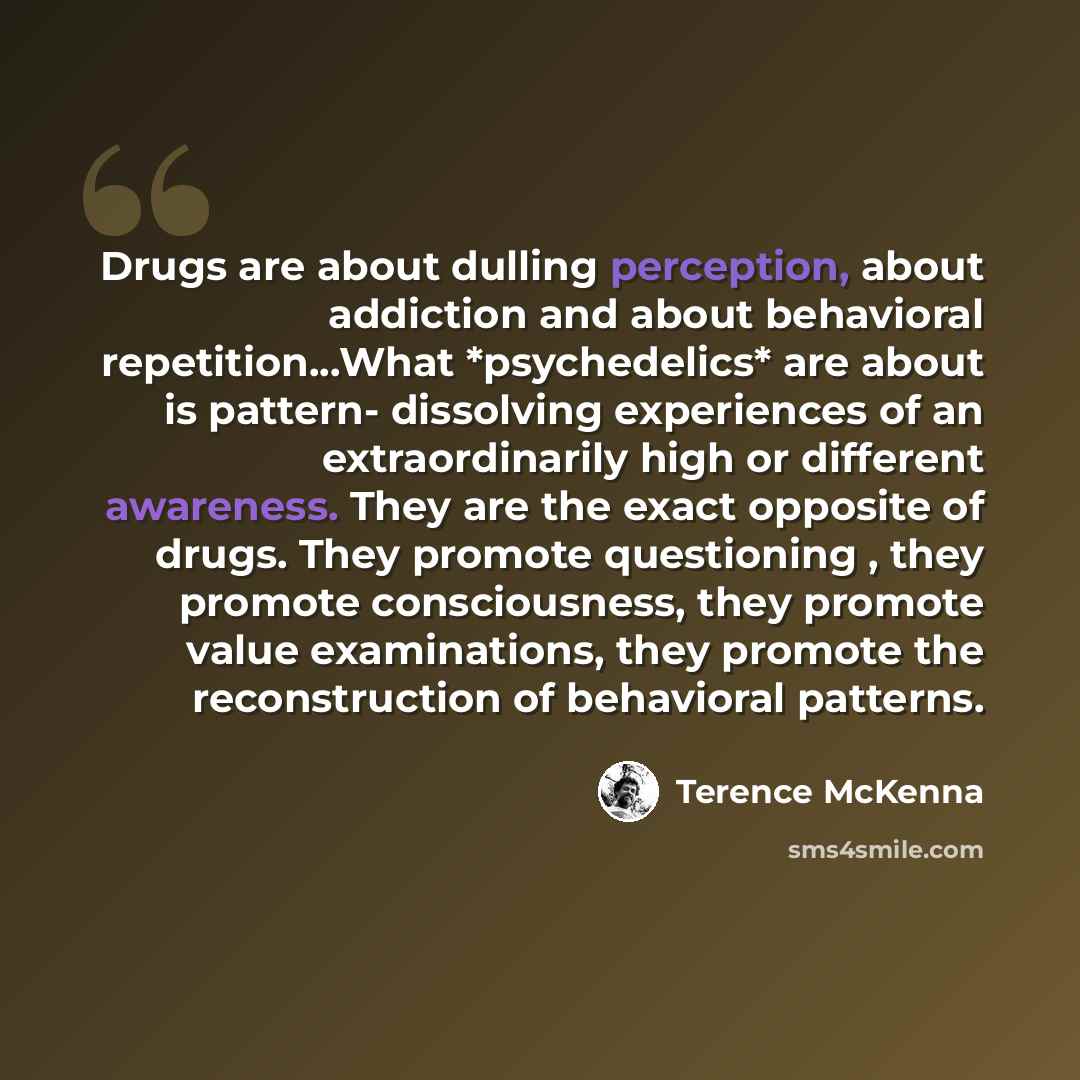 “Drugs are about dulling perception, about addiction and about behavioral repetition...What *psychedelics* are about is pattern- dissolving experiences of an extraordinarily high or different awareness. They are the exact opposite of drugs. They promote questioning , they promote consciousness…” quote by Terence McKenna