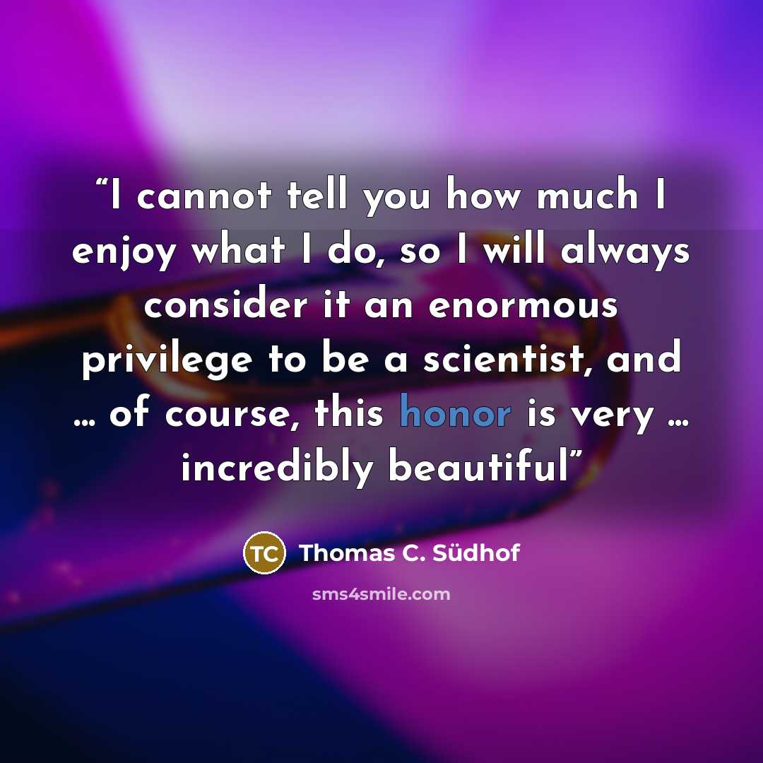 “I cannot tell you how much I enjoy what I do, so I will always consider it an enormous privilege to be a scientist, and ... of course, this honor is very ... incredibly beautiful” quote by Thomas C. Südhof