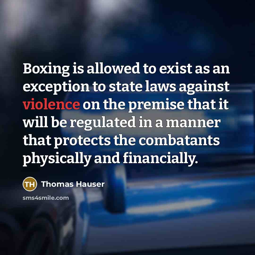 “Boxing is allowed to exist as an exception to state laws against violence on the premise that it will be regulated in a manner that protects the combatants physically and financially.” quote by Thomas Hauser