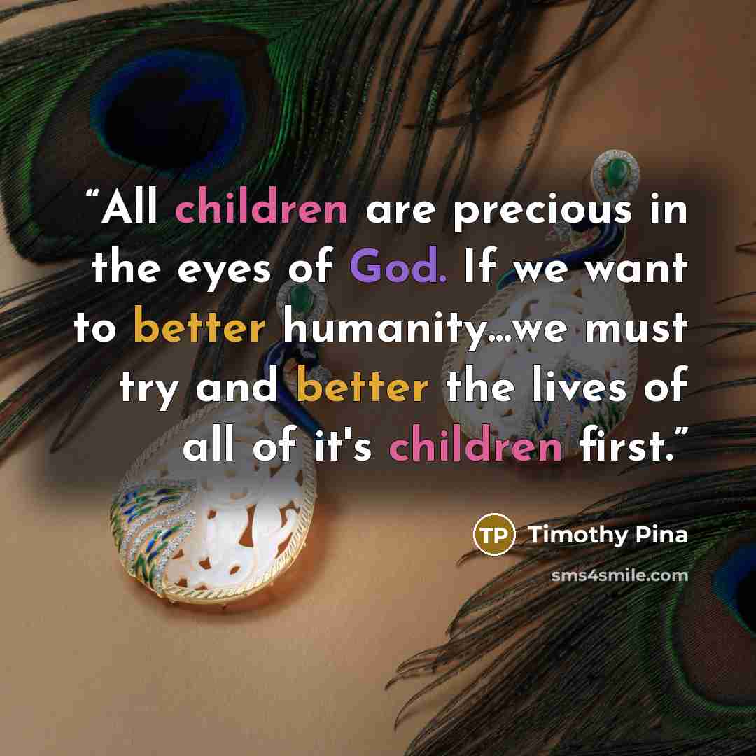“All children are precious in the eyes of God. If we want to better humanity...we must try and better the lives of all of it's children first.” quote by Timothy Pina