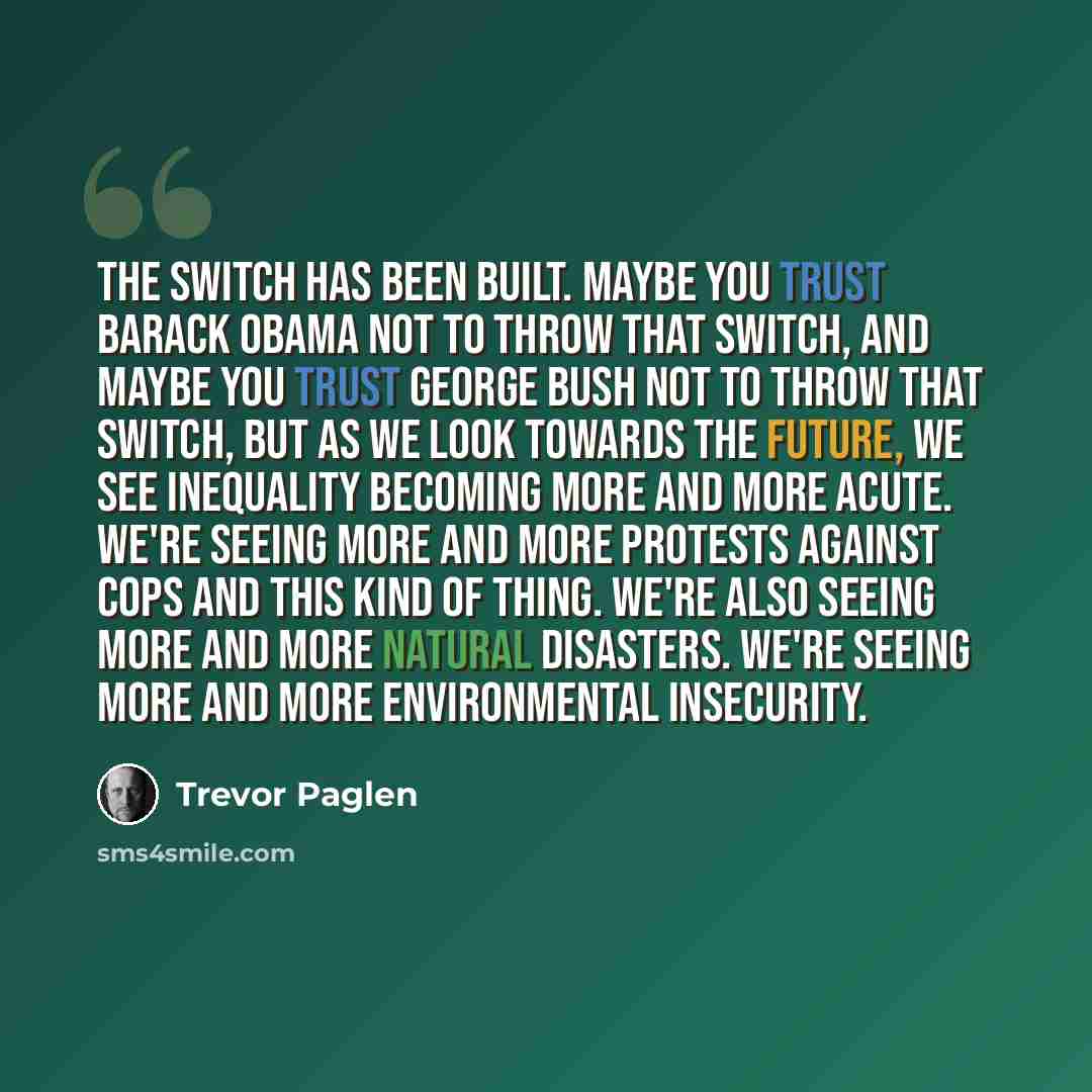 “The switch has been built. Maybe you trust Barack Obama not to throw that switch, and maybe you trust George Bush not to throw that switch, but as we look towards the future, we see inequality becoming more and more acute. We're seeing more and more protests against cops and this kind of thing…” quote by Trevor Paglen