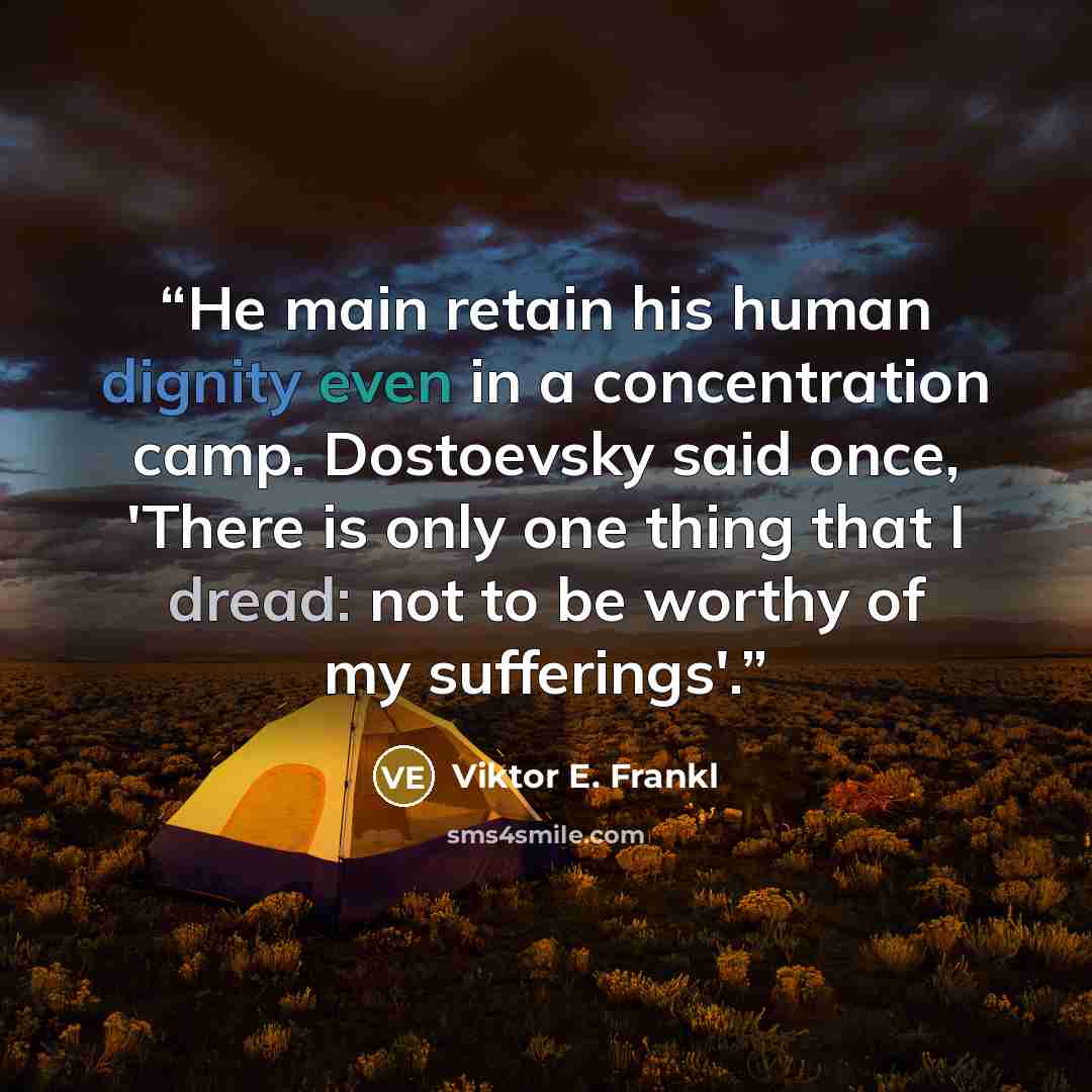 “He main retain his human dignity even in a concentration camp. Dostoevsky said once, 'There is only one thing that I dread: not to be worthy of my sufferings'.” quote by Viktor E. Frankl