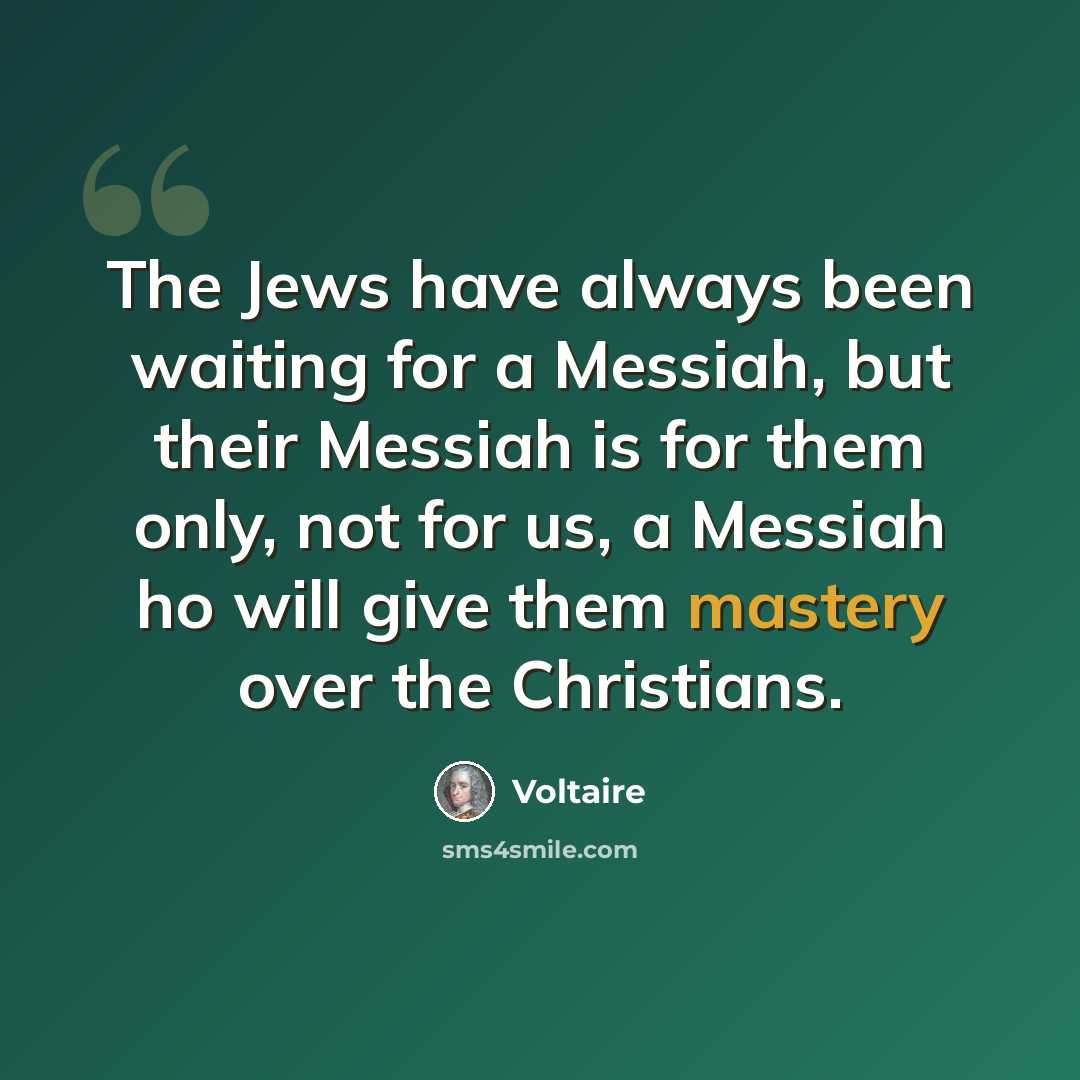 “The Jews have always been waiting for a Messiah, but their Messiah is for them only, not for us, a Messiah ho will give them mastery over the Christians.” quote by Voltaire