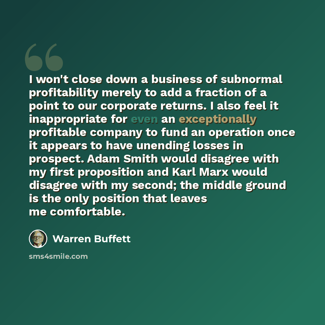 “I won't close down a business of subnormal profitability merely to add a fraction of a point to our corporate returns. I also feel it inappropriate for even an exceptionally profitable company to fund an operation once it appears to have unending losses in prospect. Adam Smith would disagree with…” quote by Warren Buffett